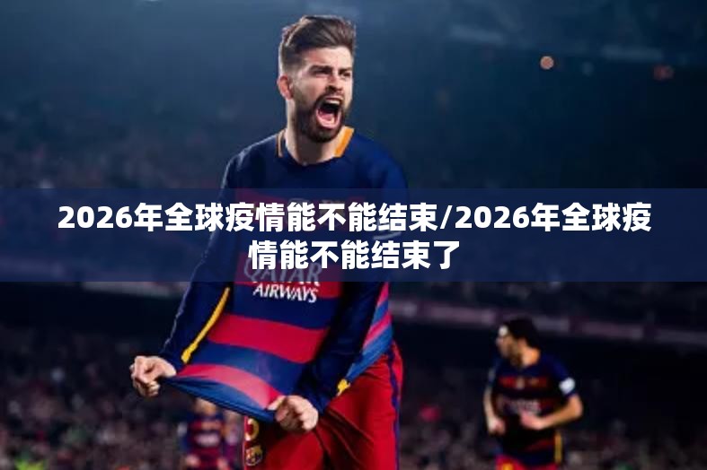 2026年全球疫情能不能结束/2026年全球疫情能不能结束了