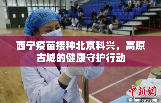 西宁疫苗接种北京科兴，高原古城的健康守护行动