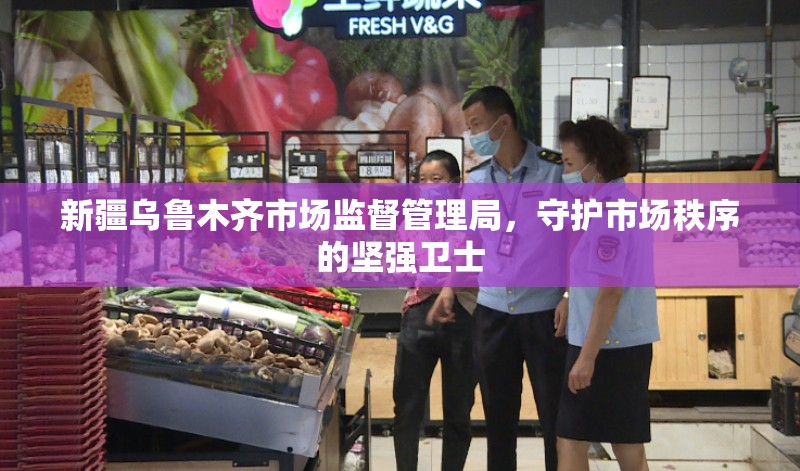 新疆乌鲁木齐市场监督管理局，守护市场秩序的坚强卫士