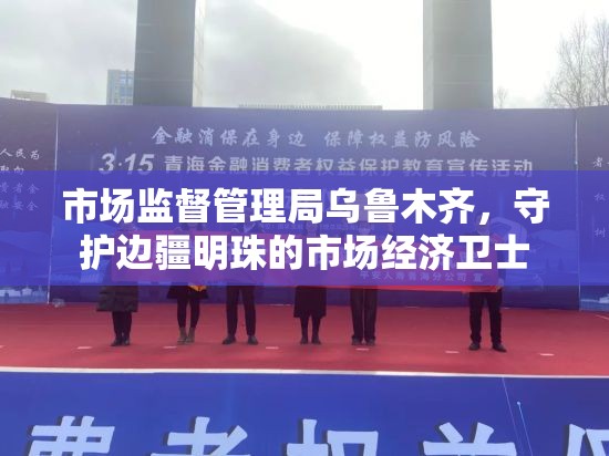 市场监督管理局乌鲁木齐，守护边疆明珠的市场经济卫士
